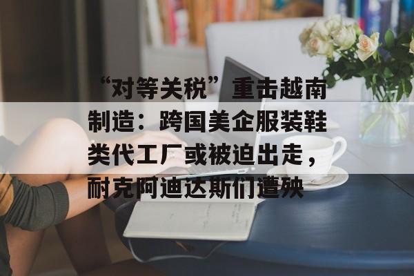 “对等关税”重击越南制造：跨国美企服装鞋类代工厂或被迫出走，耐克阿迪达斯们遭殃