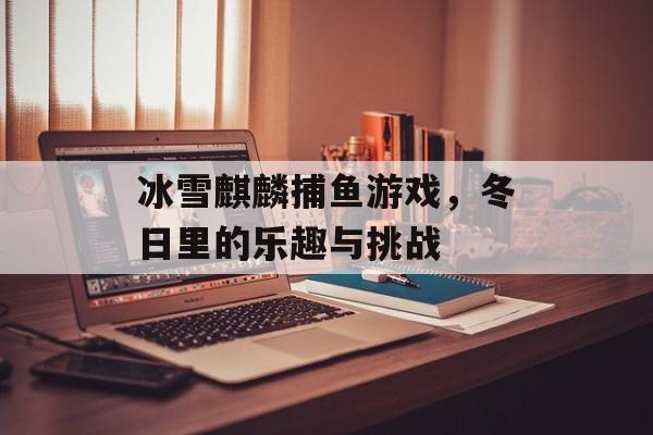 冰雪麒麟捕鱼游戏，冬日里的乐趣与挑战