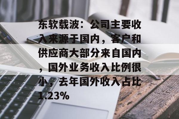 东软载波:公司主要收入来源于国内,客户和供应商大部分来自国内,国外业务收入比例很小,去年国外收入占比1.23% 东软载波:公司主要收入来源于国内,客户和供应商大部分来自国内,国外业务收入比例很小,去年国外收入占比1.23%
