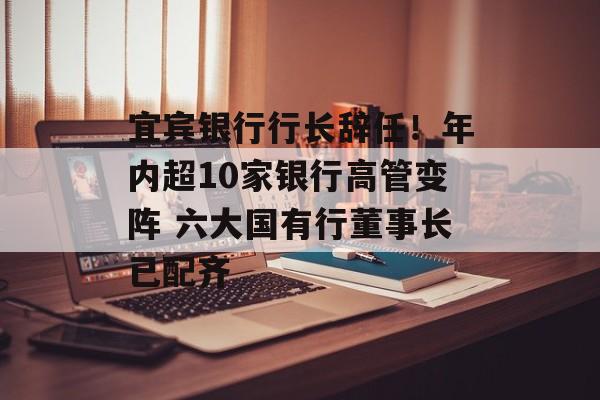 宜宾银行行长辞任!年内超10家银行高管变阵 六大国有行董事长已配齐 宜宾银行行长辞任!年内超10家银行高管变阵 六大国有行董事长已配齐