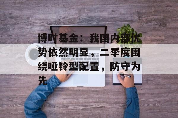 博时基金：我国内部优势依然明显，二季度围绕哑铃型配置，防守为先