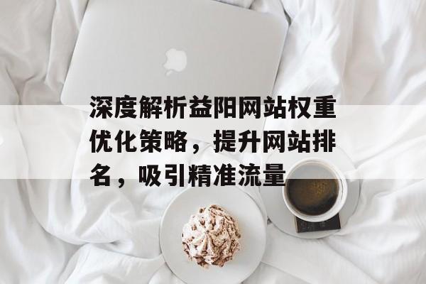 深度解析益阳网站权重优化策略,提升网站排名,吸引精准流量 深度解析益阳网站权重优化策略,提升网站排名,吸引精准流量