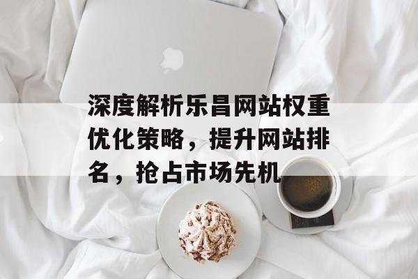 深度解析乐昌网站权重优化策略,提升网站排名,抢占市场先机 深度解析乐昌网站权重优化策略,提升网站排名,抢占市场先机