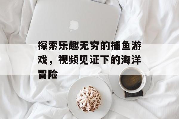 探索乐趣无穷的捕鱼游戏，视频见证下的海洋冒险