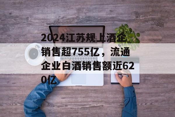 2024江苏规上酒企销售超755亿，流通企业白酒销售额近620亿