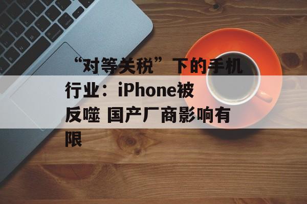 “对等关税”下的手机行业:iPhone被反噬 国产厂商影响有限 “对等关税”下的手机行业:iPhone被反噬 国产厂商影响有限