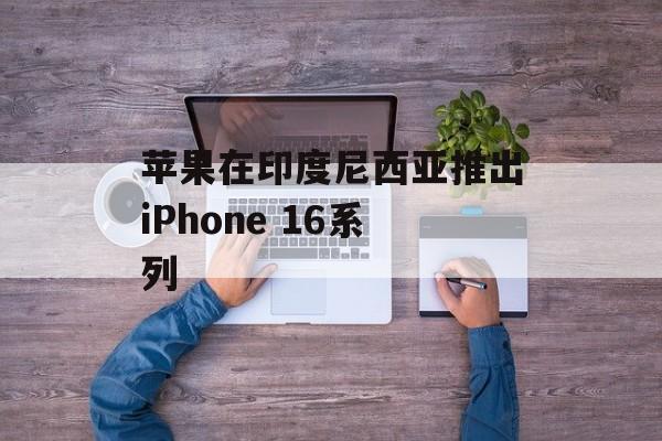 苹果在印度尼西亚推出iPhone 16系列 苹果在印度尼西亚推出iPhone 16系列