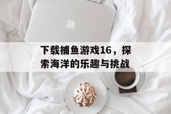 下载捕鱼游戏16,探索海洋的乐趣与挑战 下载捕鱼游戏16,探索海洋的乐趣与挑战