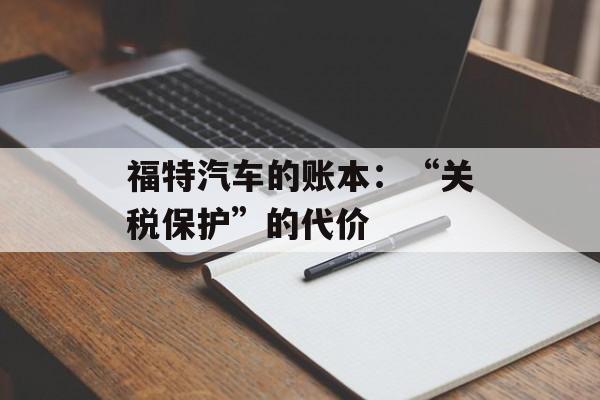 福特汽车的账本:“关税保护”的代价 福特汽车的账本:“关税保护”的代价