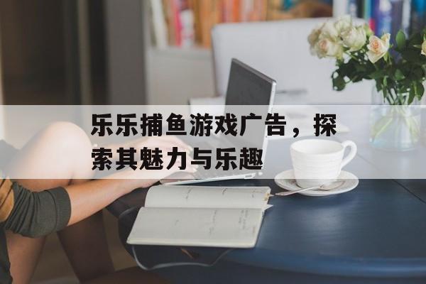乐乐捕鱼游戏广告，探索其魅力与乐趣