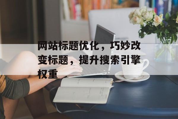 网站标题优化，巧妙改变标题，提升搜索引擎权重