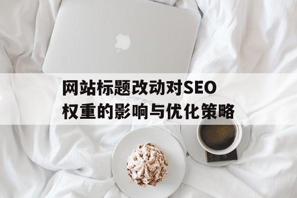网站标题改动对SEO权重的影响与优化策略 网站标题改动对SEO权重的影响与优化策略
