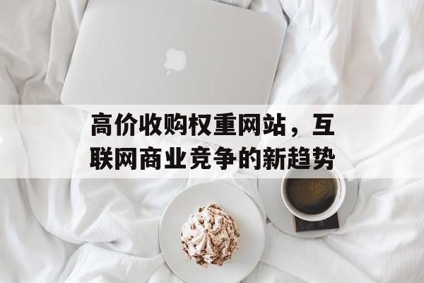 高价收购权重网站,互联网商业竞争的新趋势 高价收购权重网站,互联网商业竞争的新趋势