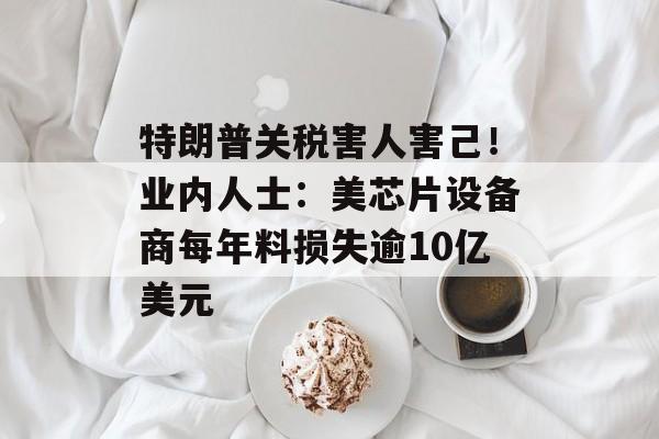 特朗普关税害人害己！业内人士：美芯片设备商每年料损失逾10亿美元