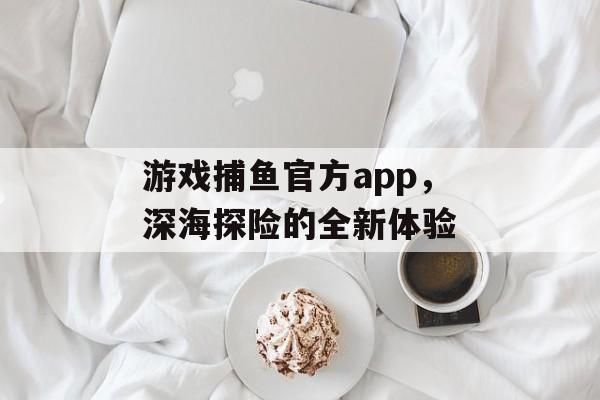 游戏捕鱼官方app，深海探险的全新体验
