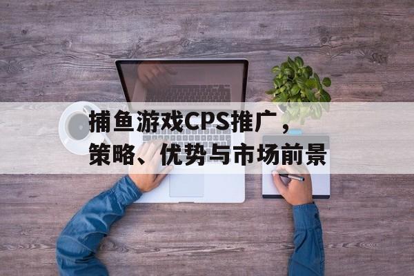 捕鱼游戏CPS推广，策略、优势与市场前景