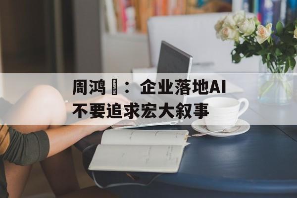 周鸿祎:企业落地AI不要追求宏大叙事 周鸿祎:企业落地AI不要追求宏大叙事