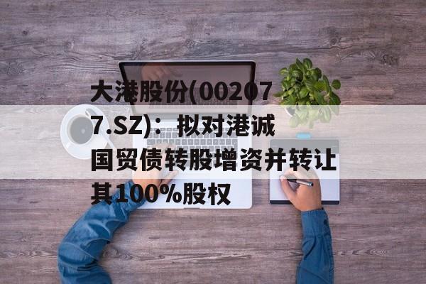大港股份(002077.SZ):拟对港诚国贸债转股增资并转让其100%股权 大港股份(002077.SZ):拟对港诚国贸债转股增资并转让其100%股权