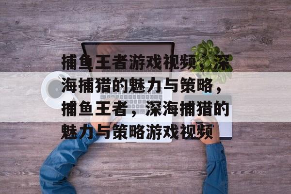 捕鱼王者游戏视频,深海捕猎的魅力与策略,捕鱼王者,深海捕猎的魅力与策略游戏视频 捕鱼王者游戏视频,深海捕猎的魅力与策略,捕鱼王者,深海捕猎的魅力与策略游戏视频