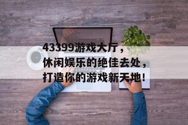 43399游戏大厅,休闲娱乐的绝佳去处,打造你的游戏新天地! 43399游戏大厅,休闲娱乐的绝佳去处,打造你的游戏新天地!