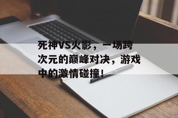 死神VS火影,一场跨次元的巅峰对决,游戏中的激情碰撞! 死神VS火影,一场跨次元的巅峰对决,游戏中的激情碰撞!