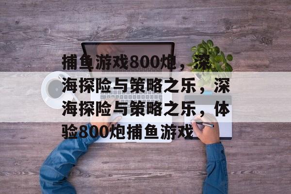 捕鱼游戏800炮,深海探险与策略之乐,深海探险与策略之乐,体验800炮捕鱼游戏 捕鱼游戏800炮,深海探险与策略之乐,深海探险与策略之乐,体验800炮捕鱼游戏