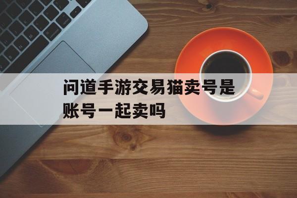 问道手游交易猫卖号是账号一起卖吗 问道手游交易猫卖号是账号一起卖吗