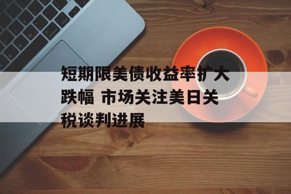 短期限美债收益率扩大跌幅 市场关注美日关税谈判进展 短期限美债收益率扩大跌幅 市场关注美日关税谈判进展