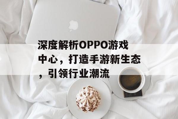 深度解析OPPO游戏中心，打造手游新生态，引领行业潮流