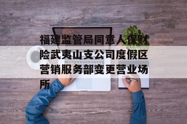 福建监管局同意人保财险武夷山支公司度假区营销服务部变更营业场所 福建监管局同意人保财险武夷山支公司度假区营销服务部变更营业场所