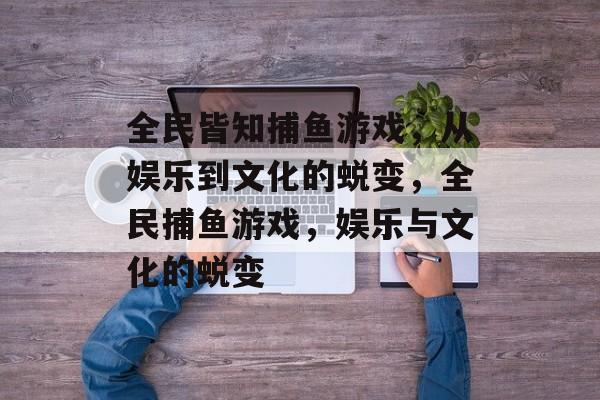 全民皆知捕鱼游戏,从娱乐到文化的蜕变,全民捕鱼游戏,娱乐与文化的蜕变 全民皆知捕鱼游戏,从娱乐到文化的蜕变,全民捕鱼游戏,娱乐与文化的蜕变