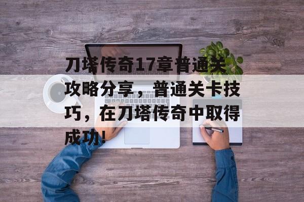 刀塔传奇17章普通关攻略分享,普通关卡技巧,在刀塔传奇中取得成功! 刀塔传奇17章普通关攻略分享,普通关卡技巧,在刀塔传奇中取得成功!
