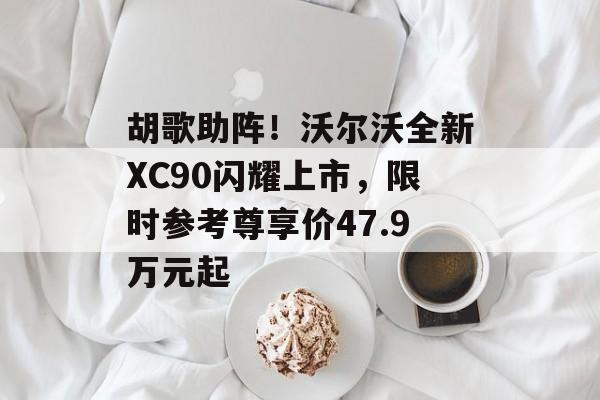 胡歌助阵!沃尔沃全新XC90闪耀上市,限时参考尊享价47.9万元起 胡歌助阵!沃尔沃全新XC90闪耀上市,限时参考尊享价47.9万元起