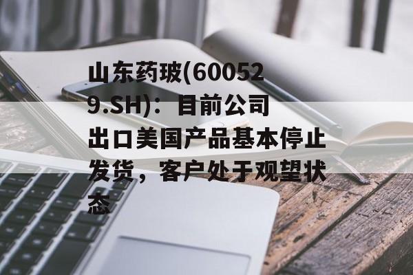 山东药玻(600529.SH):目前公司出口美国产品基本停止发货,客户处于观望状态 山东药玻(600529.SH):目前公司出口美国产品基本停止发货,客户处于观望状态
