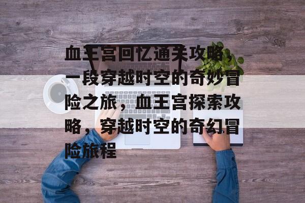 血王宫回忆通关攻略，一段穿越时空的奇妙冒险之旅，血王宫探索攻略，穿越时空的奇幻冒险旅程