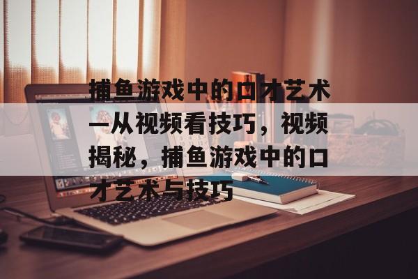 捕鱼游戏中的口才艺术—从视频看技巧，视频揭秘，捕鱼游戏中的口才艺术与技巧