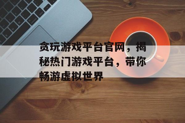 贪玩游戏平台官网,揭秘热门游戏平台,带你畅游虚拟世界 贪玩游戏平台官网,揭秘热门游戏平台,带你畅游虚拟世界