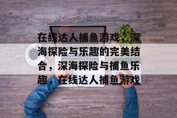 在线达人捕鱼游戏,深海探险与乐趣的完美结合,深海探险与捕鱼乐趣,在线达人捕鱼游戏 在线达人捕鱼游戏,深海探险与乐趣的完美结合,深海探险与捕鱼乐趣,在线达人捕鱼游戏