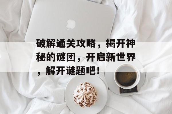 破解通关攻略,揭开神秘的谜团,开启新世界,解开谜题吧! 破解通关攻略,揭开神秘的谜团,开启新世界,解开谜题吧!