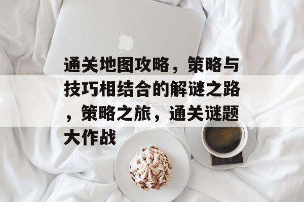 通关地图攻略,策略与技巧相结合的解谜之路,策略之旅,通关谜题大作战 通关地图攻略,策略与技巧相结合的解谜之路,策略之旅,通关谜题大作战