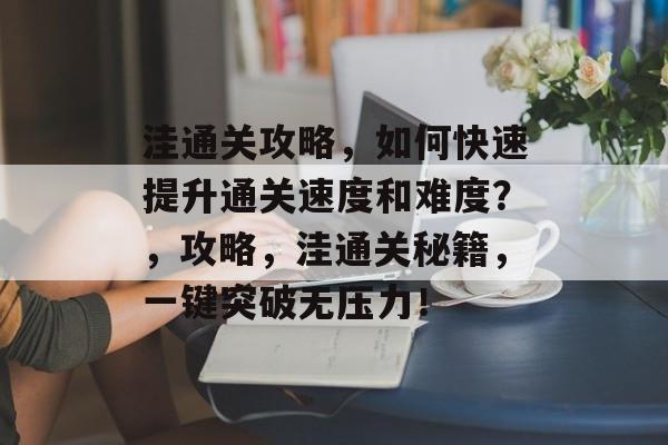 洼通关攻略,如何快速提升通关速度和难度?,攻略,洼通关秘籍,一键突破无压力! 洼通关攻略,如何快速提升通关速度和难度?,攻略,洼通关秘籍,一键突破无压力!