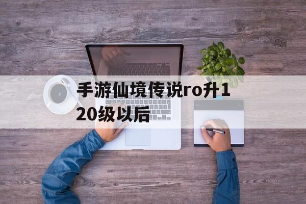 手游仙境传说ro升120级以后 手游仙境传说ro升120级以后