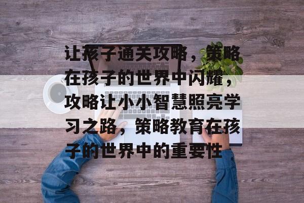 让孩子通关攻略,策略在孩子的世界中闪耀,攻略让小小智慧照亮学习之路,策略教育在孩子的世界中的重要性 让孩子通关攻略,策略在孩子的世界中闪耀,攻略让小小智慧照亮学习之路,策略教育在孩子的世界中的重要性