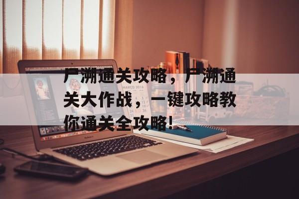 尸溯通关攻略,尸溯通关大作战,一键攻略教你通关全攻略! 尸溯通关攻略,尸溯通关大作战,一键攻略教你通关全攻略!
