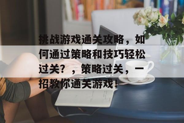 挑战游戏通关攻略,如何通过策略和技巧轻松过关?,策略过关,一招教你通关游戏! 挑战游戏通关攻略,如何通过策略和技巧轻松过关?,策略过关,一招教你通关游戏!