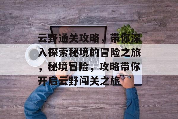 云野通关攻略,带你深入探索秘境的冒险之旅,秘境冒险,攻略带你开启云野闯关之旅 云野通关攻略,带你深入探索秘境的冒险之旅,秘境冒险,攻略带你开启云野闯关之旅