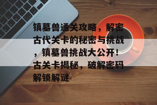 镇墓兽通关攻略,解密古代关卡的秘密与挑战,镇墓兽挑战大公开!古关卡揭秘,破解密码解锁解谜 镇墓兽通关攻略,解密古代关卡的秘密与挑战,镇墓兽挑战大公开!古关卡揭秘,破解密码解锁解谜
