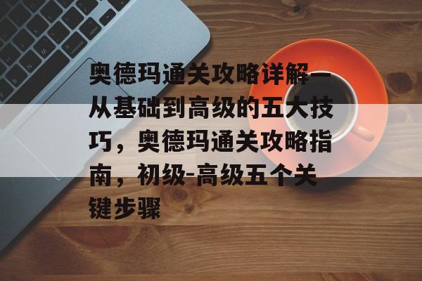 奥德玛通关攻略详解—从基础到高级的五大技巧,奥德玛通关攻略指南,初级-高级五个关键步骤 奥德玛通关攻略详解—从基础到高级的五大技巧,奥德玛通关攻略指南,初级-高级五个关键步骤