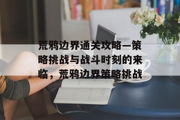 荒鸦边界通关攻略—策略挑战与战斗时刻的来临,荒鸦边界策略挑战 荒鸦边界通关攻略—策略挑战与战斗时刻的来临,荒鸦边界策略挑战