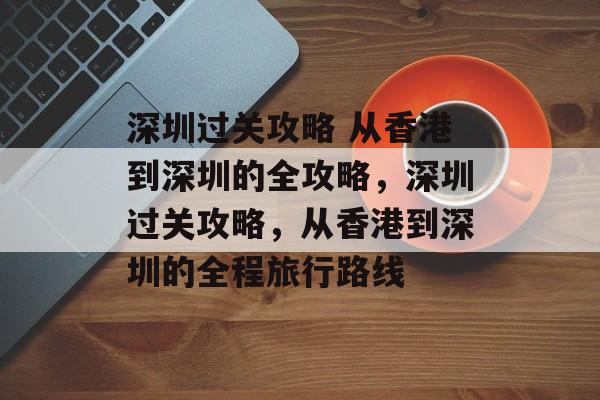 深圳过关攻略 从香港到深圳的全攻略,深圳过关攻略,从香港到深圳的全程旅行路线 深圳过关攻略 从香港到深圳的全攻略,深圳过关攻略,从香港到深圳的全程旅行路线